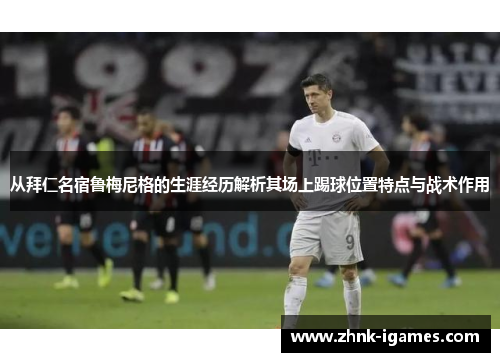 从拜仁名宿鲁梅尼格的生涯经历解析其场上踢球位置特点与战术作用