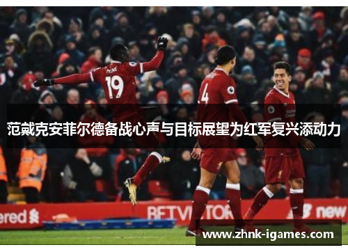 范戴克安菲尔德备战心声与目标展望为红军复兴添动力 范戴克安菲尔德备战心声与目标展望为红军复兴添动力