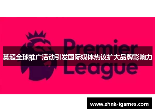 英超全球推广活动引发国际媒体热议扩大品牌影响力 英超全球推广活动引发国际媒体热议扩大品牌影响力