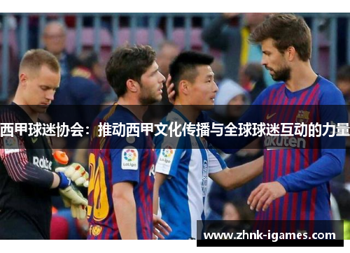 西甲球迷协会:推动西甲文化传播与全球球迷互动的力量 西甲球迷协会:推动西甲文化传播与全球球迷互动的力量