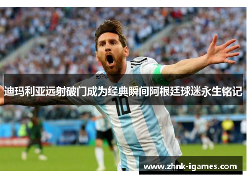 迪玛利亚远射破门成为经典瞬间阿根廷球迷永生铭记