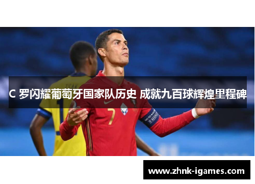 C 罗闪耀葡萄牙国家队历史 成就九百球辉煌里程碑