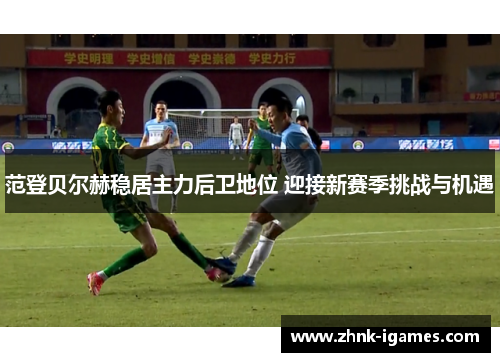 范登贝尔赫稳居主力后卫地位 迎接新赛季挑战与机遇 范登贝尔赫稳居主力后卫地位 迎接新赛季挑战与机遇