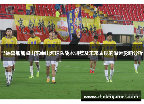 马德鲁加加盟山东泰山对球队战术调整及未来表现的深远影响分析
