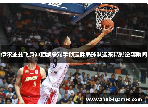 伊尔迪兹飞身冲顶绝杀对手锁定胜局球队迎来精彩逆袭瞬间