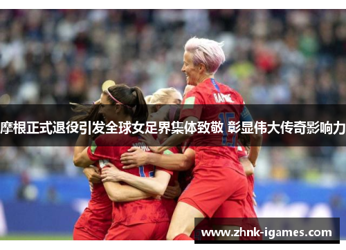 摩根正式退役引发全球女足界集体致敬 彰显伟大传奇影响力 摩根正式退役引发全球女足界集体致敬 彰显伟大传奇影响力